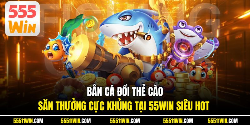 Bắn Cá Đổi Thẻ Cào – Săn Thưởng Cực Khủng Tại 55WIN Siêu Hot