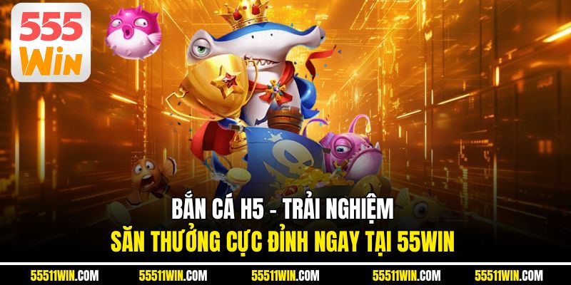Bắn Cá H5 - Trải Nghiệm Săn Thưởng Cực Đỉnh Ngay Tại 55WIN